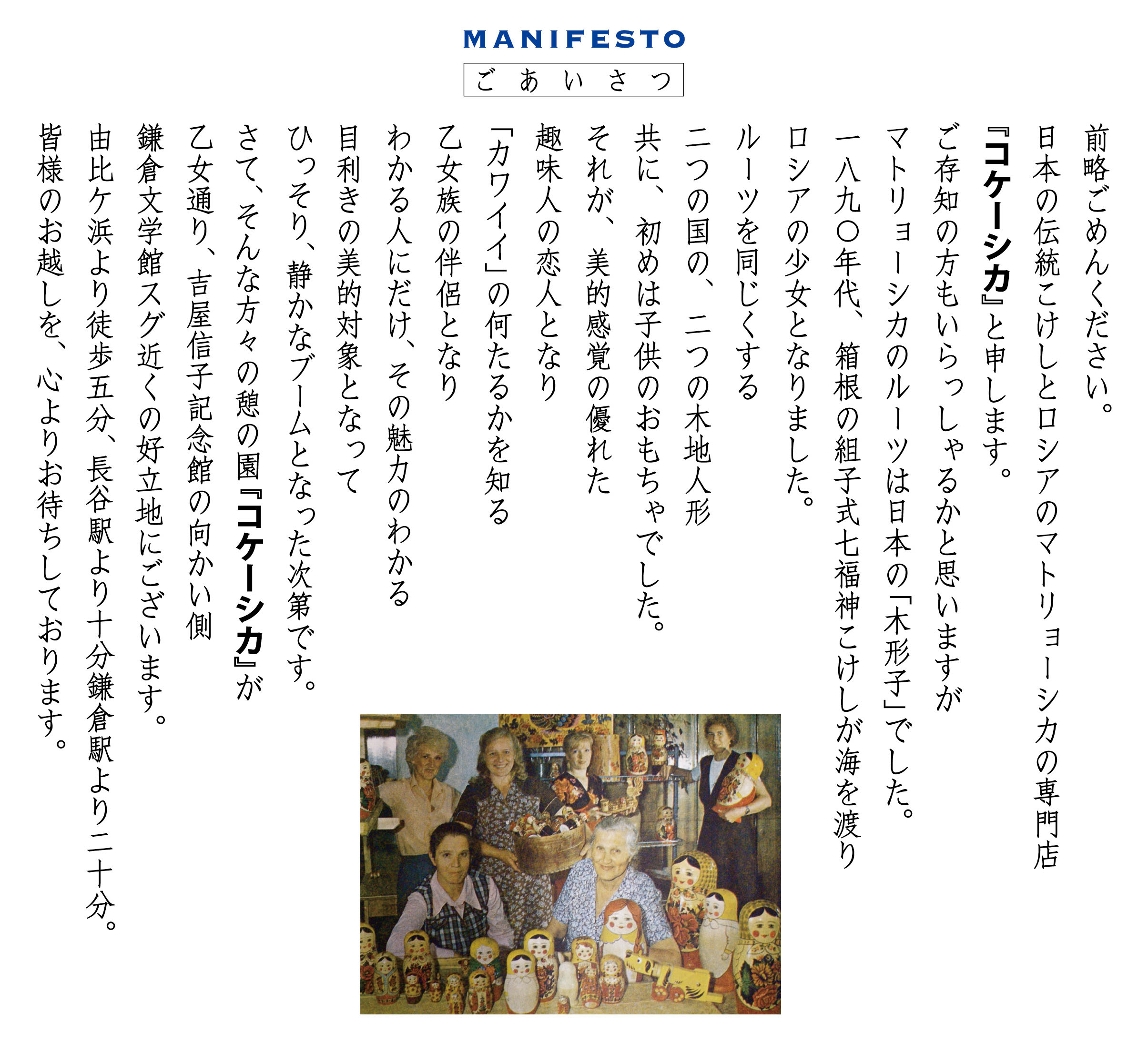 MIANIFESTO ごあいさつ　前略ごめんください。日本の伝統こけしと、ロシアのマトリョーシカの専門店『コケーシカ』と申します。ご存知の方もいらっしゃるかと思いますがマトリョーシカのルーツは日本の「木形子」でした。一八九０年代、箱根の組子式七福神こけしが海を渡りロシアの少女となりました。ルーツを同じくする二つの国の、二つの木地人形　共に、初めは子どものおもちゃでした。それが、美的感覚の優れた趣味人の恋人となり「カワイイ」の何たるかを知る乙女族の伴侶となり　わかる人にだけ、その魅力のわかる目利きの美的対象となってひっそり、静かなブームとなった次第です。さて、そんな方々の憩の園『コケーシカ』が乙女通り、吉屋信子記念館の向かい側　鎌倉文学館スグ近くの好立地にございます。由比ガ浜駅より徒歩五分、長谷駅より十分、鎌倉駅より二十分。皆様のお越しを、心よりお待ちしております。