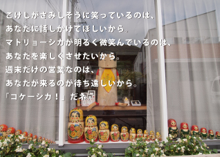 こけしがさみしそうに笑っているのは、あなたに話しかけてほしいから。マトリョーシカが明るく微笑んでいるのは、あなたを楽しくさせたいから。週末だけの営業なのは、あなたが来るのが待ち遠しいから。「コケーシカ！」だネ。