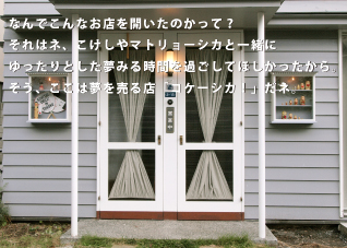 なんでこんなお店を開いたのかって？それはネ、こけしやマトリョーシカと一緒にゆったりとした夢見る時間を過ごしてほしかったから。そう、ここは夢を売る店「コケーシカ！」だネ。