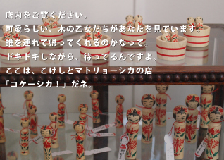 店内をご覧ください。可愛らしい、木の乙女たちがあなたを見ています。誰を連れて帰ってくれるのかなって。ドキドキしながら、待ってるんですよ。ここはこけしとマトリョーシカの店「コケーシカ！」だネ。